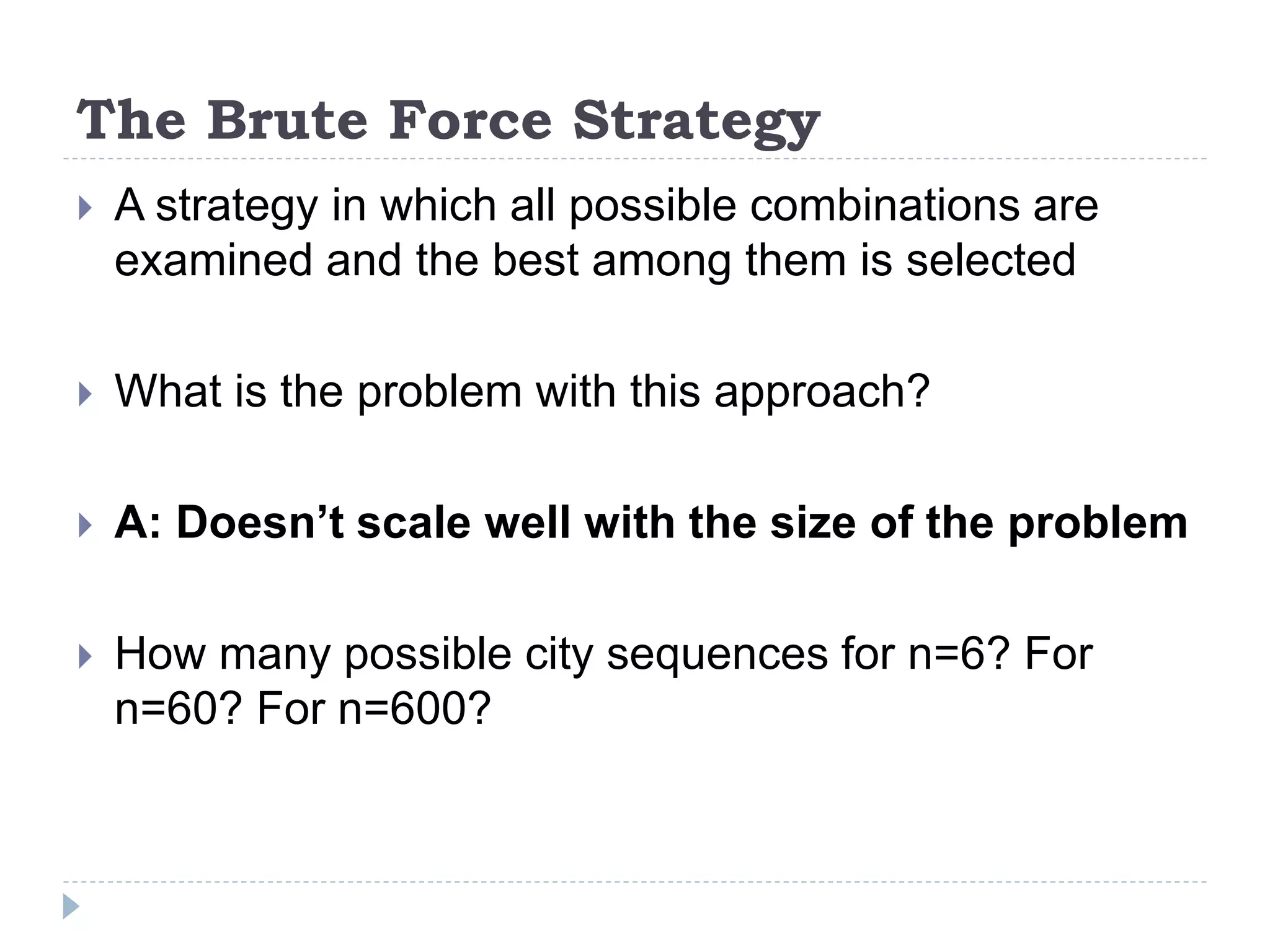 The Brute Force Strategy
 A strategy in which all possible combinations are
examined and the best among them is selected
 What is the problem with this approach?
 A: Doesn’t scale well with the size of the problem
 How many possible city sequences for n=6? For
n=60? For n=600?
 