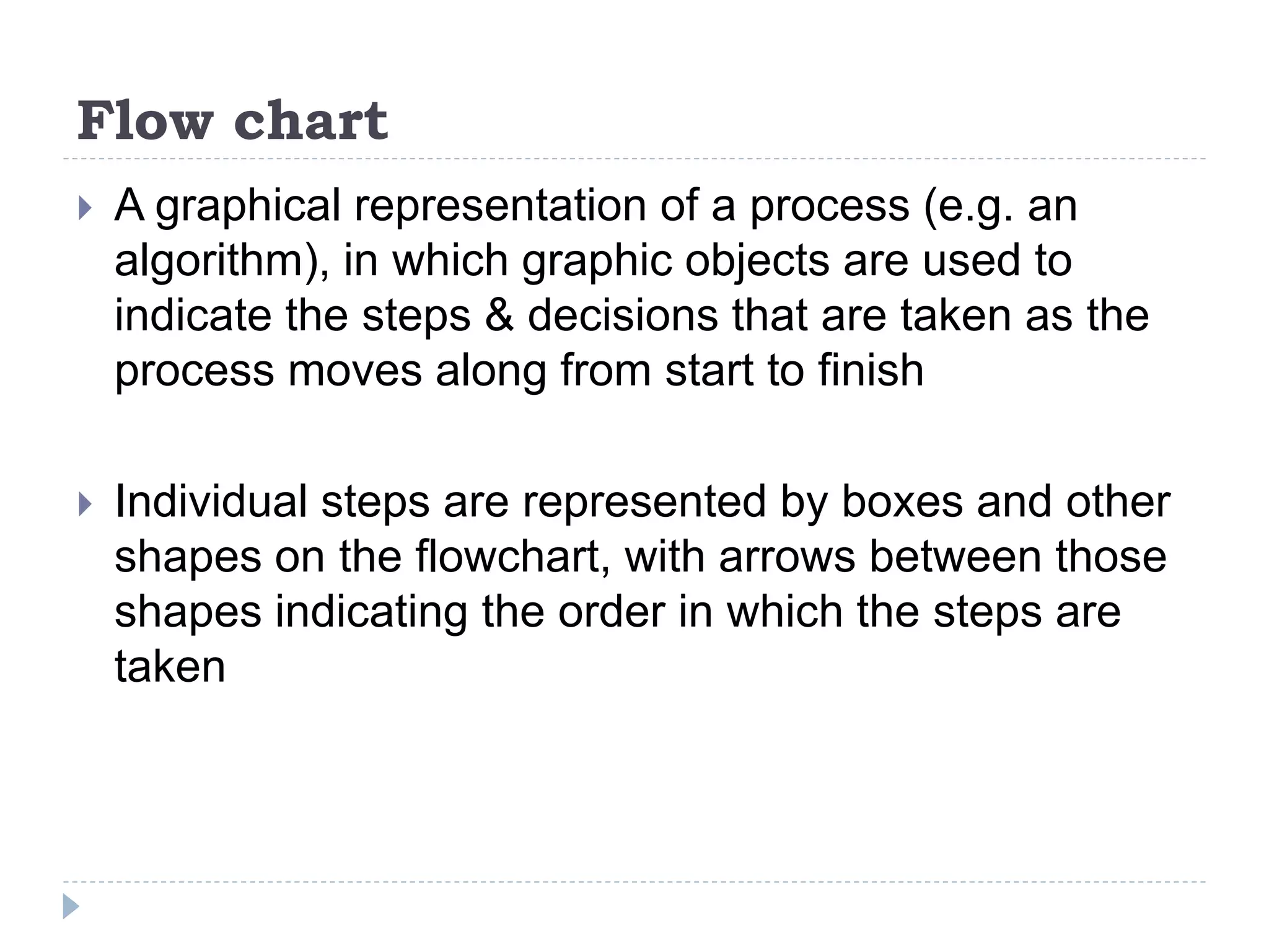Flow chart
 A graphical representation of a process (e.g. an
algorithm), in which graphic objects are used to
indicate the steps & decisions that are taken as the
process moves along from start to finish
 Individual steps are represented by boxes and other
shapes on the flowchart, with arrows between those
shapes indicating the order in which the steps are
taken
 