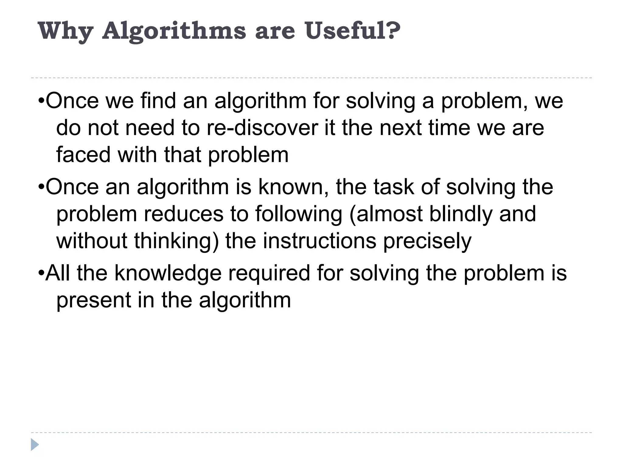 Why Algorithms are Useful?
•Once we find an algorithm for solving a problem, we
do not need to re-discover it the next time we are
faced with that problem
•Once an algorithm is known, the task of solving the
problem reduces to following (almost blindly and
without thinking) the instructions precisely
•All the knowledge required for solving the problem is
present in the algorithm
 