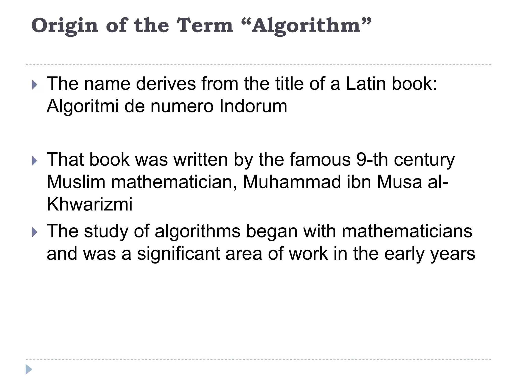 Origin of the Term “Algorithm”
 The name derives from the title of a Latin book:
Algoritmi de numero Indorum
 That book was written by the famous 9-th century
Muslim mathematician, Muhammad ibn Musa al-
Khwarizmi
 The study of algorithms began with mathematicians
and was a significant area of work in the early years
 