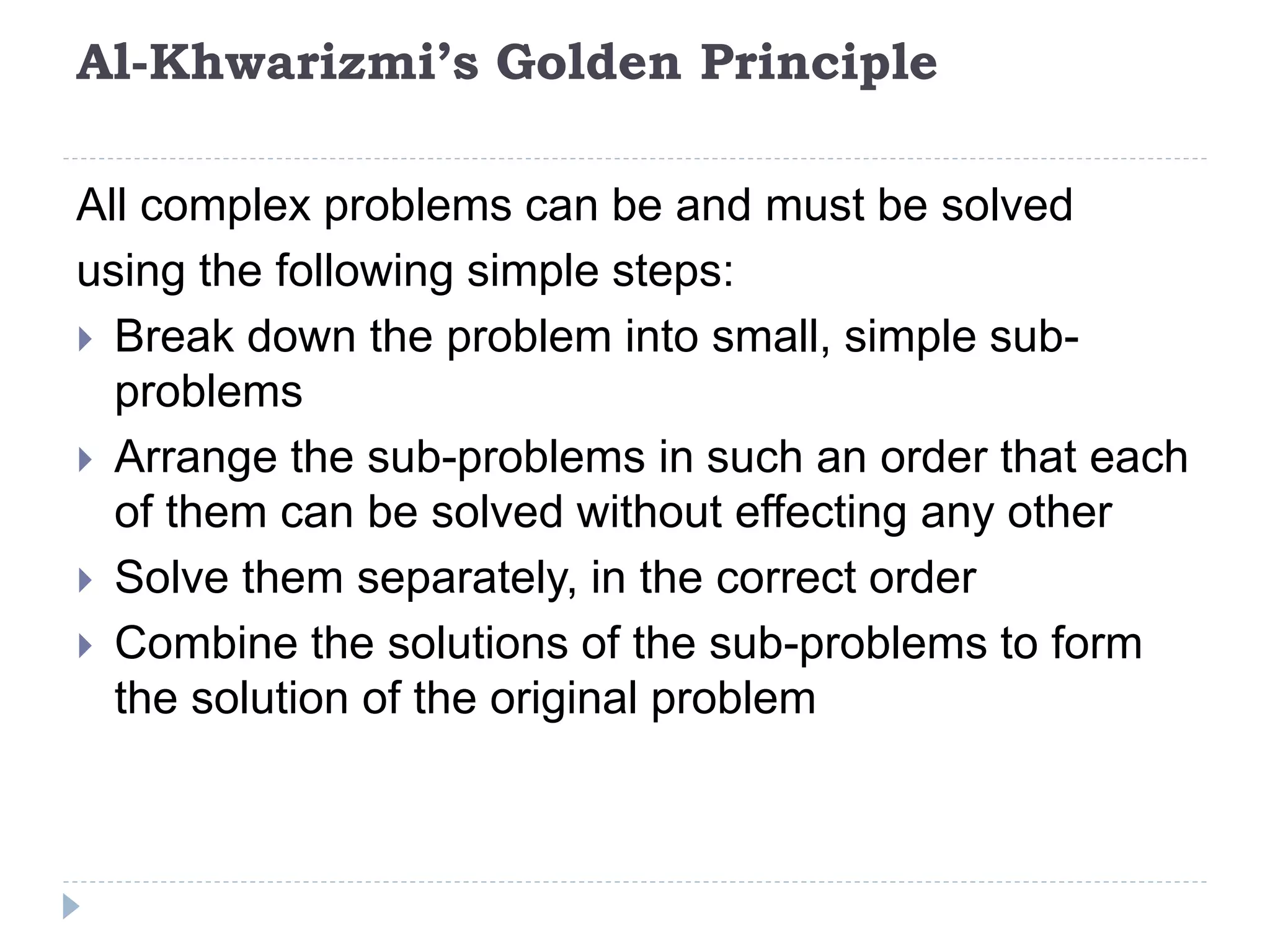 Al-Khwarizmi’s Golden Principle
All complex problems can be and must be solved
using the following simple steps:
 Break down the problem into small, simple sub-
problems
 Arrange the sub-problems in such an order that each
of them can be solved without effecting any other
 Solve them separately, in the correct order
 Combine the solutions of the sub-problems to form
the solution of the original problem
 