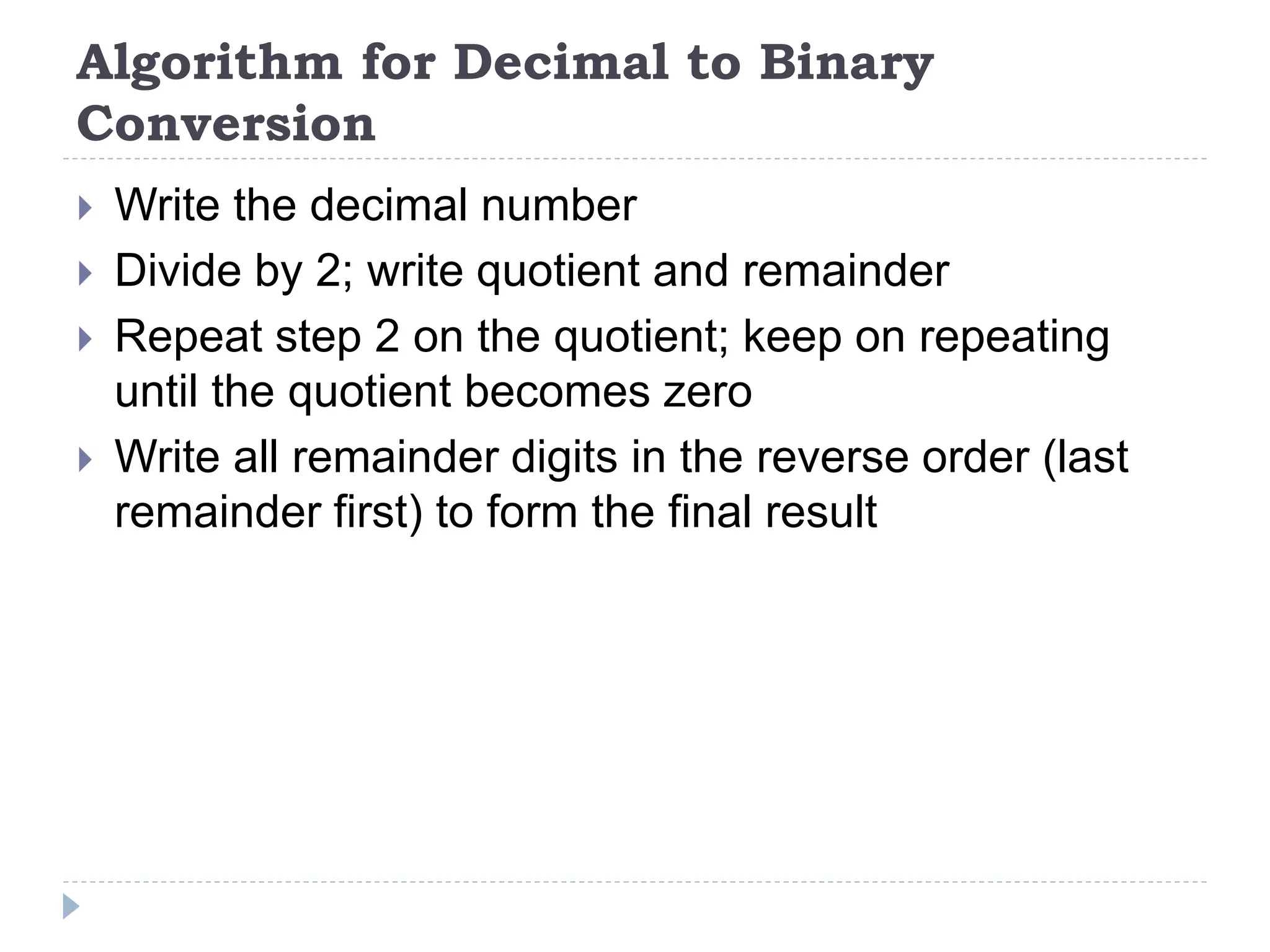 Algorithm for Decimal to Binary
Conversion
 Write the decimal number
 Divide by 2; write quotient and remainder
 Repeat step 2 on the quotient; keep on repeating
until the quotient becomes zero
 Write all remainder digits in the reverse order (last
remainder first) to form the final result
 