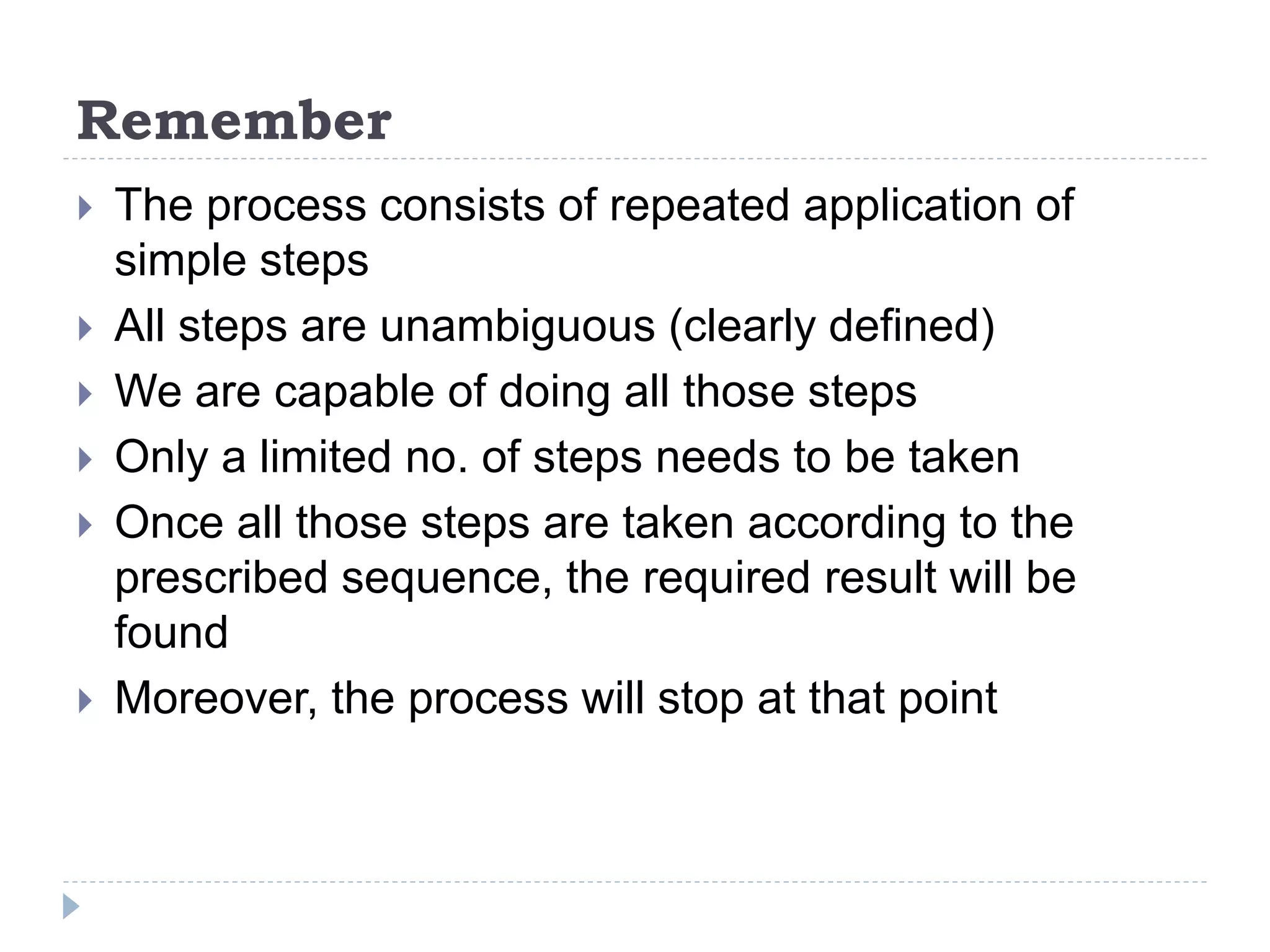 Remember
 The process consists of repeated application of
simple steps
 All steps are unambiguous (clearly defined)
 We are capable of doing all those steps
 Only a limited no. of steps needs to be taken
 Once all those steps are taken according to the
prescribed sequence, the required result will be
found
 Moreover, the process will stop at that point
 