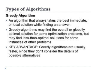 Types of Algorithms
Greedy Algorithm
 An algorithm that always takes the best immediate,
or local solution while finding an answer
 Greedy algorithms may find the overall or globally
optimal solution for some optimization problems, but
may find less-than-optimal solutions for some
instances of other problems
 KEY ADVANTAGE: Greedy algorithms are usually
faster, since they don't consider the details of
possible alternatives
 
