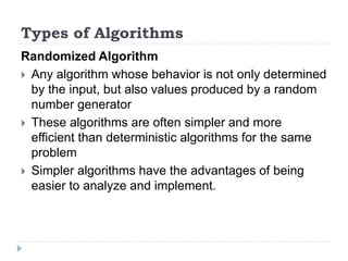 Randomized Algorithm
 Any algorithm whose behavior is not only determined
by the input, but also values produced by a random
number generator
 These algorithms are often simpler and more
efficient than deterministic algorithms for the same
problem
 Simpler algorithms have the advantages of being
easier to analyze and implement.
Types of Algorithms
 