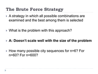 The Brute Force Strategy
 A strategy in which all possible combinations are
examined and the best among them is selected
 What is the problem with this approach?
 A: Doesn’t scale well with the size of the problem
 How many possible city sequences for n=6? For
n=60? For n=600?
 
