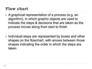 Flow chart
 A graphical representation of a process (e.g. an
algorithm), in which graphic objects are used to
indicate the steps & decisions that are taken as the
process moves along from start to finish
 Individual steps are represented by boxes and other
shapes on the flowchart, with arrows between those
shapes indicating the order in which the steps are
taken
 