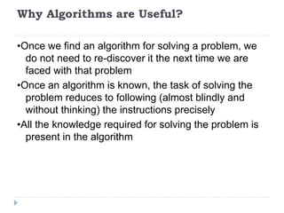 Why Algorithms are Useful?
•Once we find an algorithm for solving a problem, we
do not need to re-discover it the next time we are
faced with that problem
•Once an algorithm is known, the task of solving the
problem reduces to following (almost blindly and
without thinking) the instructions precisely
•All the knowledge required for solving the problem is
present in the algorithm
 