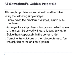 Al-Khwarizmi’s Golden Principle
All complex problems can be and must be solved
using the following simple steps:
 Break down the problem into small, simple sub-
problems
 Arrange the sub-problems in such an order that each
of them can be solved without effecting any other
 Solve them separately, in the correct order
 Combine the solutions of the sub-problems to form
the solution of the original problem
 