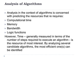 Analysis of Algorithms
 Analysis in the context of algorithms is concerned
with predicting the resources that re requires:
 Computational time
 Memory
 Bandwidth
 Logic functions
However, Time – generally measured in terms of the
number of steps required to execute an algorithm - is
the resource of most interest. By analyzing several
candidate algorithms, the most efficient one(s) can
be identified
 