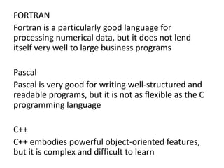 FORTRAN
Fortran is a particularly good language for
processing numerical data, but it does not lend
itself very well to large business programs
Pascal
Pascal is very good for writing well-structured and
readable programs, but it is not as flexible as the C
programming language
C++
C++ embodies powerful object-oriented features,
but it is complex and difficult to learn
 