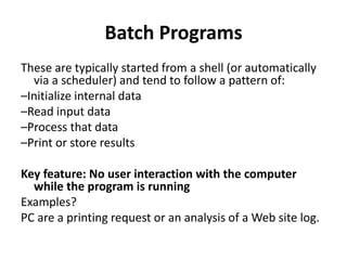 Batch Programs
These are typically started from a shell (or automatically
via a scheduler) and tend to follow a pattern of:
–Initialize internal data
–Read input data
–Process that data
–Print or store results
Key feature: No user interaction with the computer
while the program is running
Examples?
PC are a printing request or an analysis of a Web site log.
 