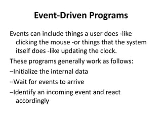 Event-Driven Programs
Events can include things a user does -like
clicking the mouse -or things that the system
itself does -like updating the clock.
These programs generally work as follows:
–Initialize the internal data
–Wait for events to arrive
–Identify an incoming event and react
accordingly
 