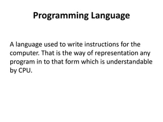 Programming Language
A language used to write instructions for the
computer. That is the way of representation any
program in to that form which is understandable
by CPU.
 