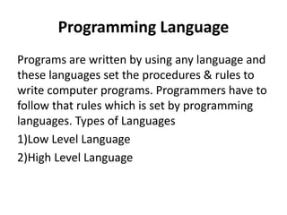 Programming Language
Programs are written by using any language and
these languages set the procedures & rules to
write computer programs. Programmers have to
follow that rules which is set by programming
languages. Types of Languages
1)Low Level Language
2)High Level Language
 