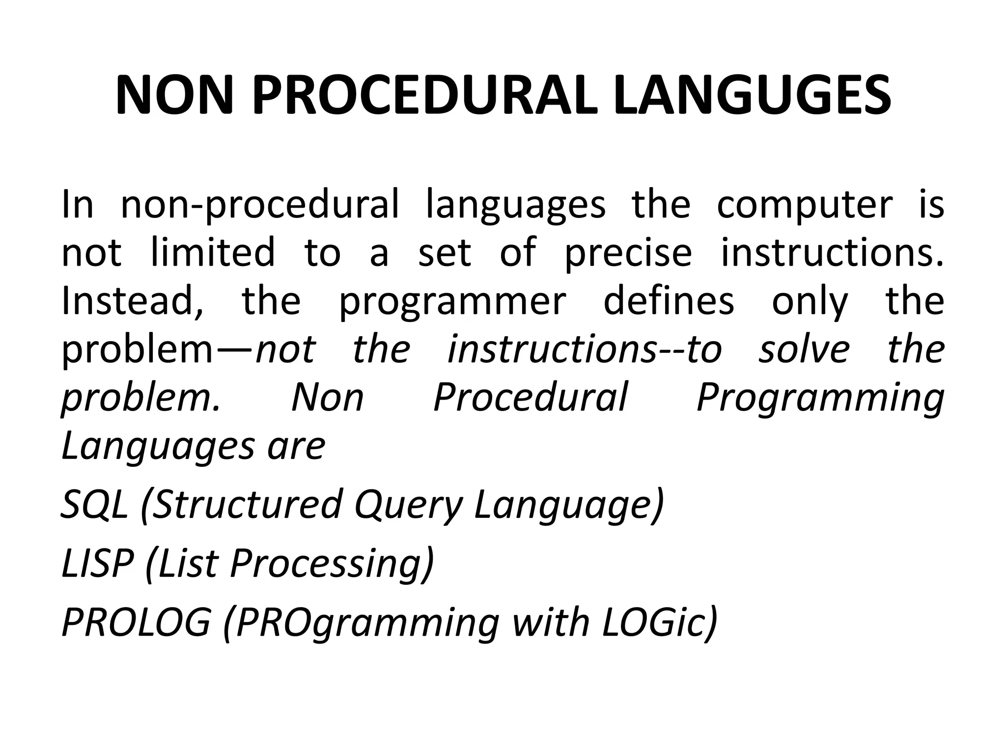 NON PROCEDURAL LANGUGES
In non-procedural languages the computer is
not limited to a set of precise instructions.
Instead, the programmer defines only the
problem—not the instructions--to solve the
problem. Non Procedural Programming
Languages are
SQL (Structured Query Language)
LISP (List Processing)
PROLOG (PROgramming with LOGic)
 