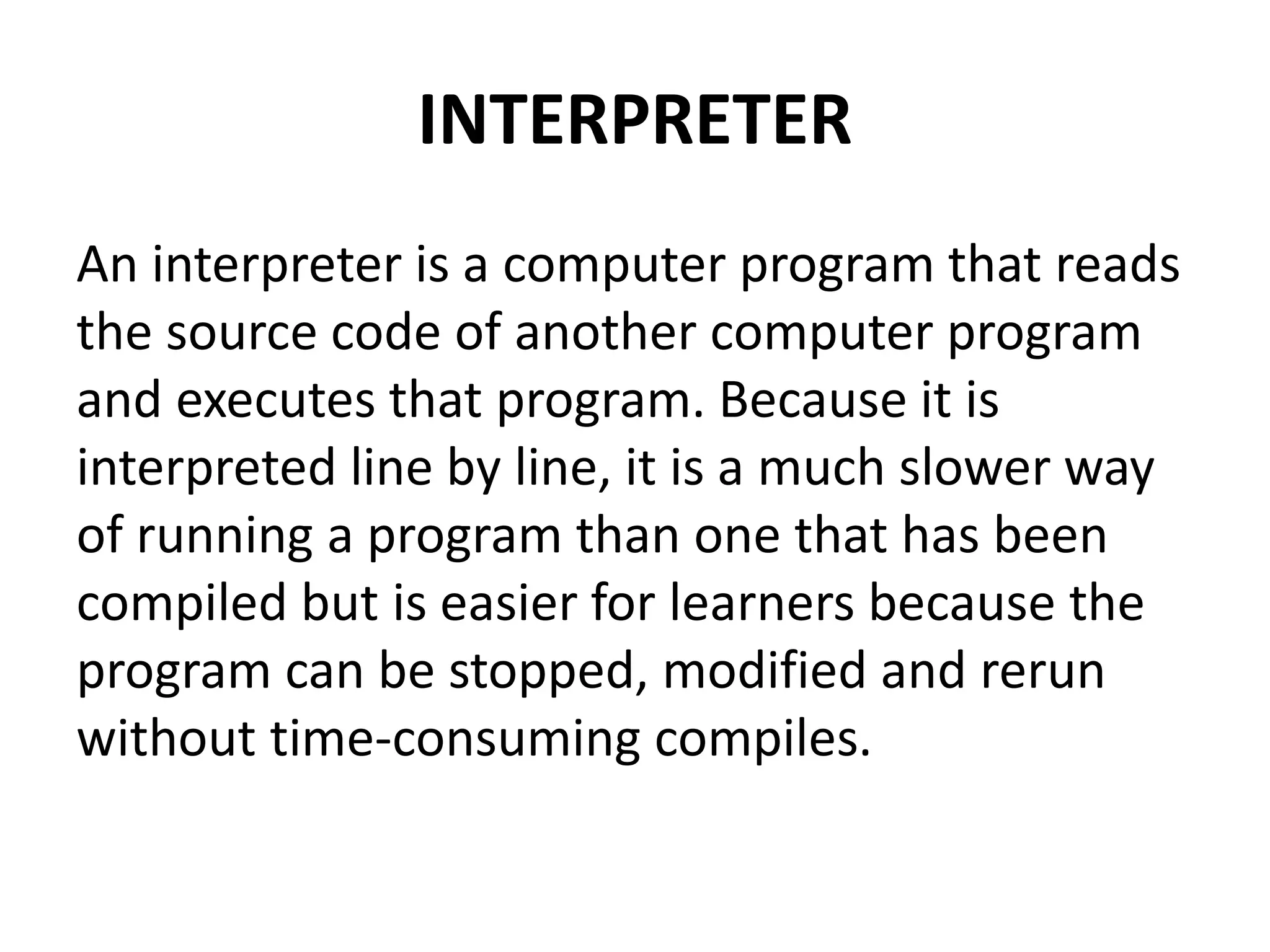INTERPRETER
An interpreter is a computer program that reads
the source code of another computer program
and executes that program. Because it is
interpreted line by line, it is a much slower way
of running a program than one that has been
compiled but is easier for learners because the
program can be stopped, modified and rerun
without time-consuming compiles.
 
