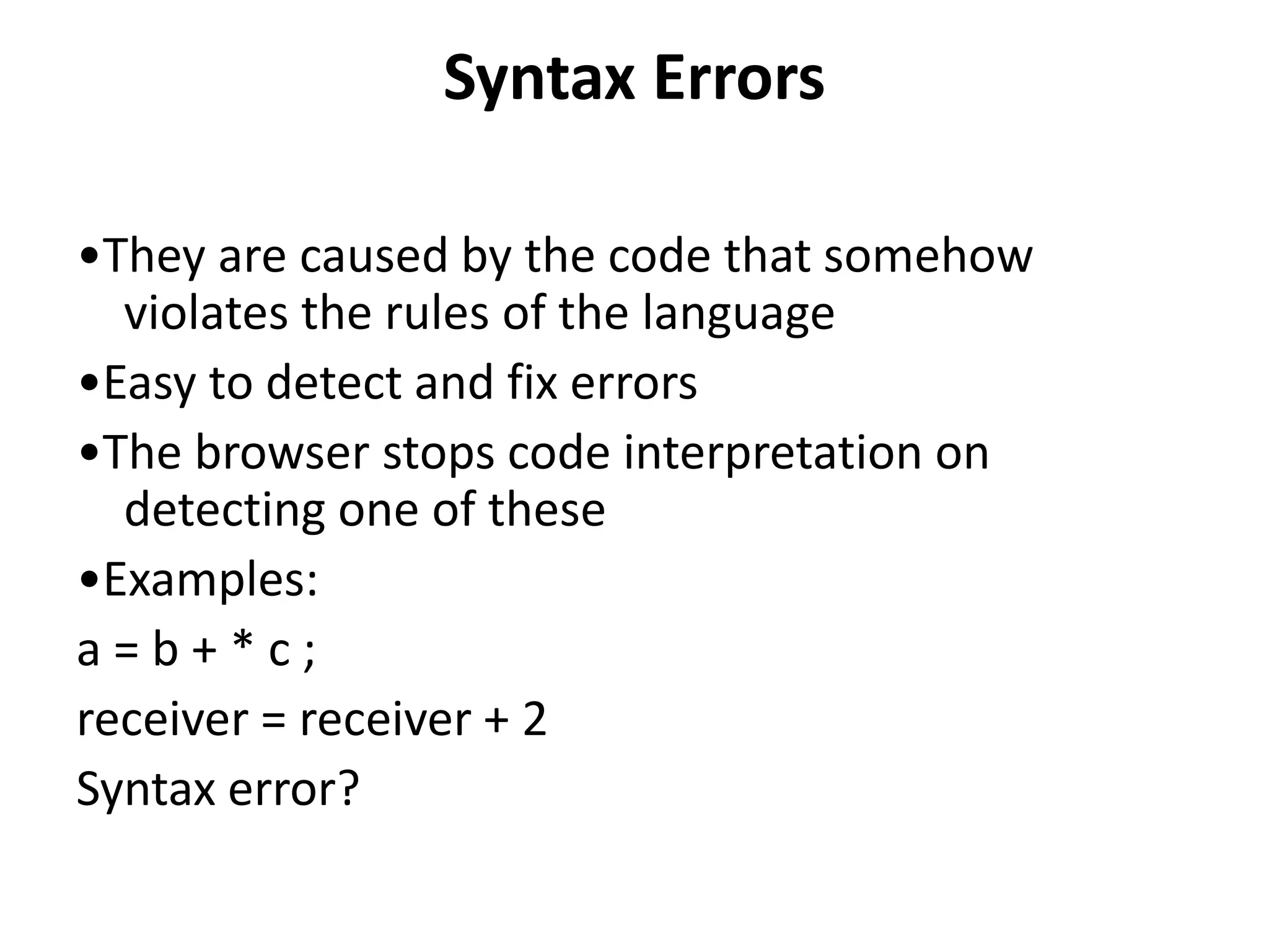 Syntax Errors
•They are caused by the code that somehow
violates the rules of the language
•Easy to detect and fix errors
•The browser stops code interpretation on
detecting one of these
•Examples:
a = b + * c ;
receiver = receiver + 2
Syntax error?
 
