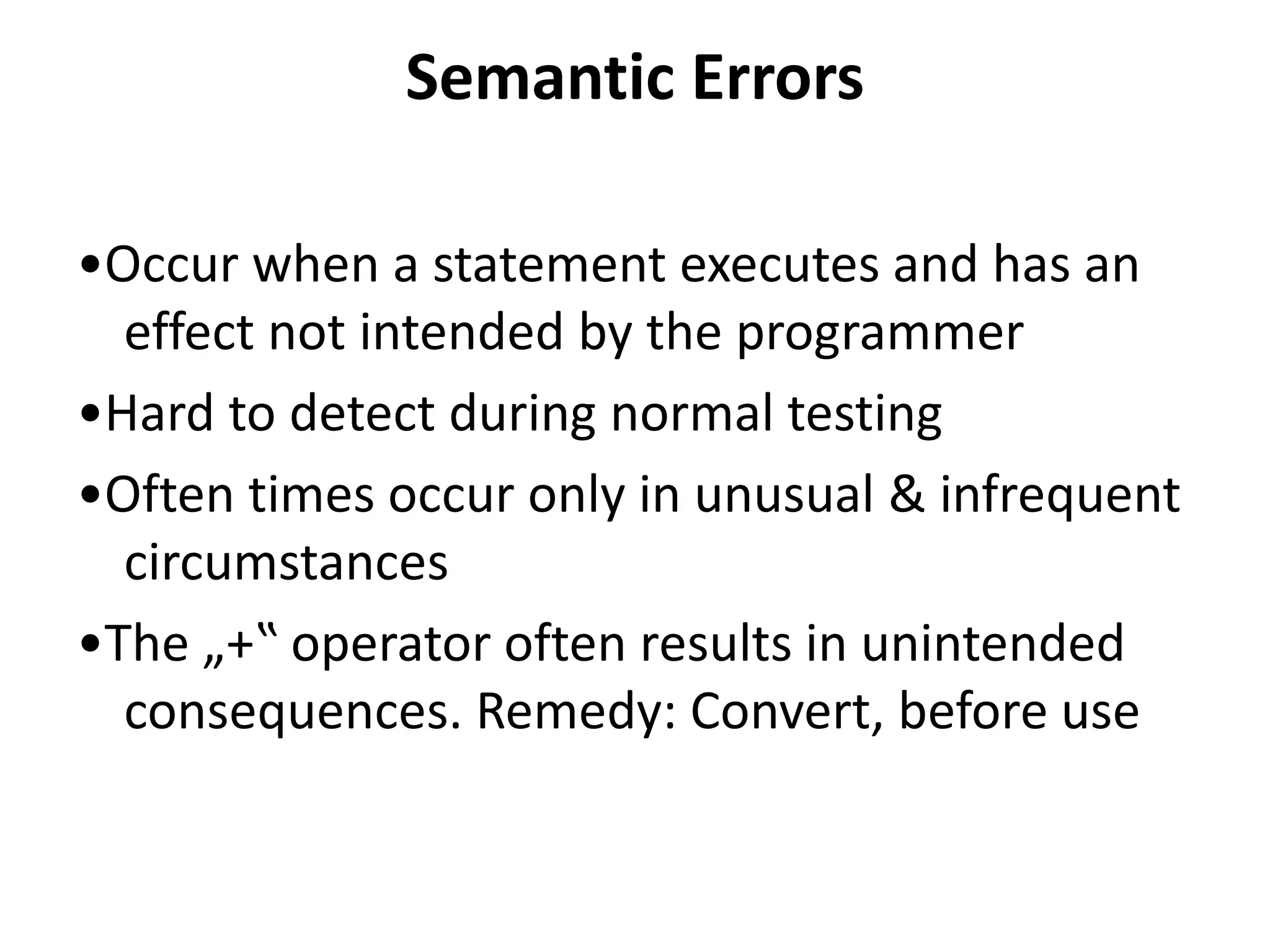 Semantic Errors
•Occur when a statement executes and has an
effect not intended by the programmer
•Hard to detect during normal testing
•Often times occur only in unusual & infrequent
circumstances
•The „+‟ operator often results in unintended
consequences. Remedy: Convert, before use
 
