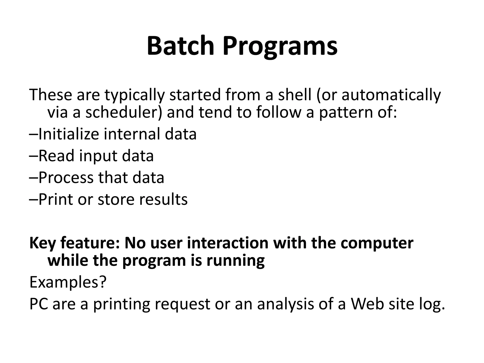 Batch Programs
These are typically started from a shell (or automatically
via a scheduler) and tend to follow a pattern of:
–Initialize internal data
–Read input data
–Process that data
–Print or store results
Key feature: No user interaction with the computer
while the program is running
Examples?
PC are a printing request or an analysis of a Web site log.
 