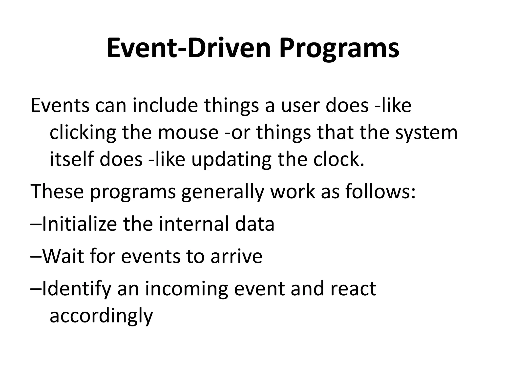 Event-Driven Programs
Events can include things a user does -like
clicking the mouse -or things that the system
itself does -like updating the clock.
These programs generally work as follows:
–Initialize the internal data
–Wait for events to arrive
–Identify an incoming event and react
accordingly
 