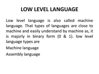 LOW LEVEL LANGUAGE
Low level language is also called machine
language. That types of languages are close to
machine and easily understand by machine as, it
is majorly in binary form (0 & 1). low level
language types are
Machine language
Assembly language
 