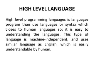 HIGH LEVEL LANGUAGE
High level programming languages is languages
program than use languages or syntax which
closes to human languages so; it is easy to
understanding the languages. This type of
language is machine-independent, and uses
similar language as English, which is easily
understandable by human.
 