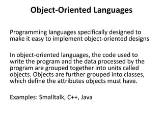 Object-Oriented Languages
Programming languages specifically designed to
make it easy to implement object-oriented designs
In object-oriented languages, the code used to
write the program and the data processed by the
program are grouped together into units called
objects. Objects are further grouped into classes,
which define the attributes objects must have.
Examples: Smalltalk, C++, Java
 