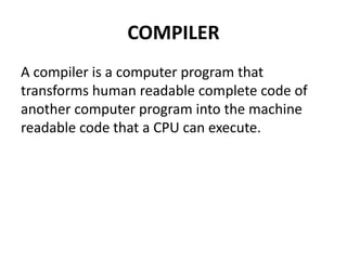 COMPILER
A compiler is a computer program that
transforms human readable complete code of
another computer program into the machine
readable code that a CPU can execute.
 