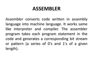 ASSEMBLER
Assembler converts code written in assembly
language into machine language. It works same
like interpreter and compiler. The assembler
program takes each program statement in the
code and generates a corresponding bit stream
or pattern (a series of 0's and 1's of a given
length).
 