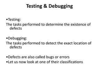 Testing & Debugging
•Testing:
The tasks performed to determine the existence of
defects
•Debugging:
The tasks performed to detect the exact location of
defects
•Defects are also called bugs or errors
•Let us now look at one of their classifications
 