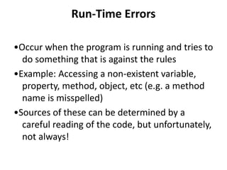 Run-Time Errors
•Occur when the program is running and tries to
do something that is against the rules
•Example: Accessing a non-existent variable,
property, method, object, etc (e.g. a method
name is misspelled)
•Sources of these can be determined by a
careful reading of the code, but unfortunately,
not always!
 