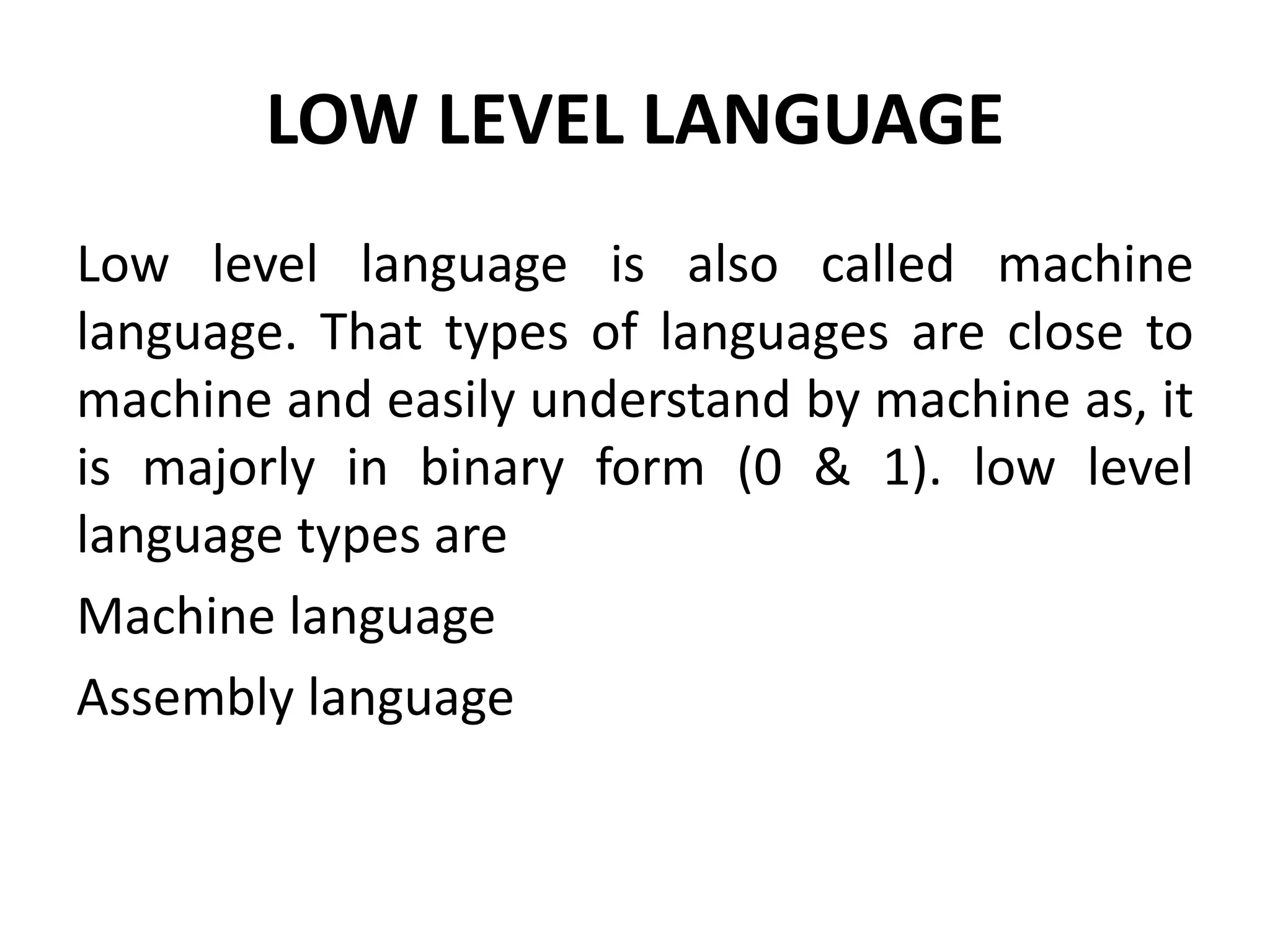 LOW LEVEL LANGUAGE
Low level language is also called machine
language. That types of languages are close to
machine and easily understand by machine as, it
is majorly in binary form (0 & 1). low level
language types are
Machine language
Assembly language
 