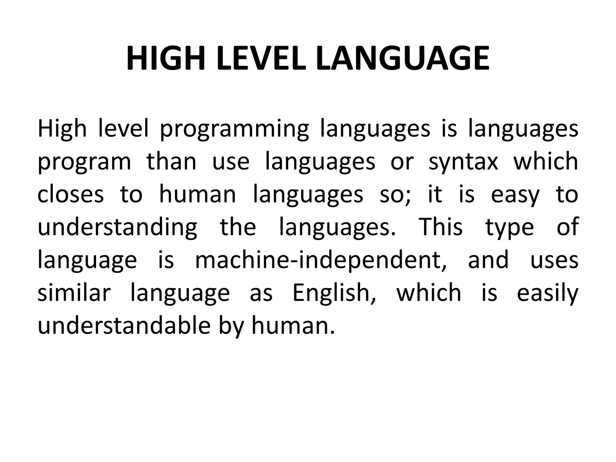 HIGH LEVEL LANGUAGE
High level programming languages is languages
program than use languages or syntax which
closes to human languages so; it is easy to
understanding the languages. This type of
language is machine-independent, and uses
similar language as English, which is easily
understandable by human.
 