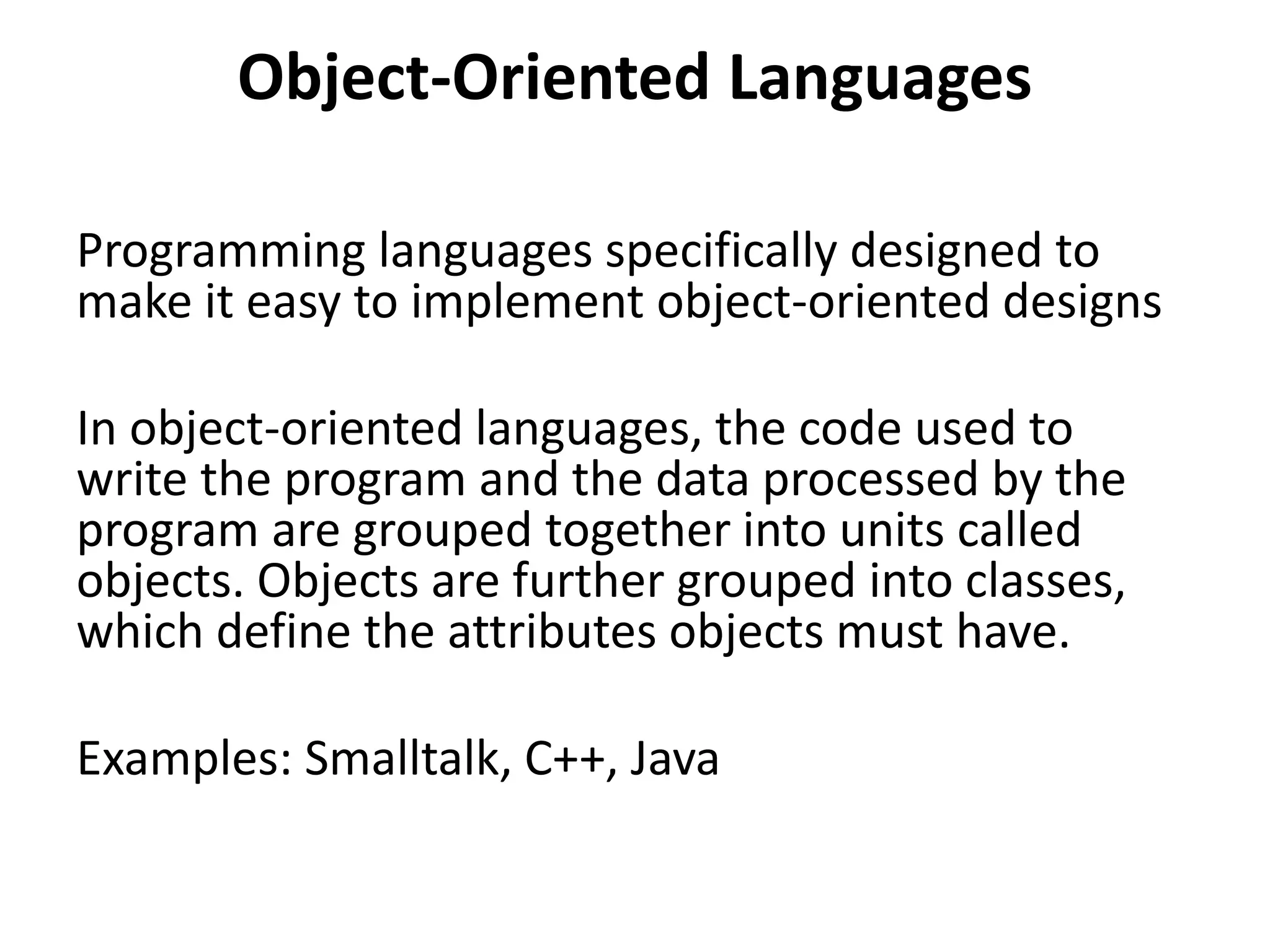 Object-Oriented Languages
Programming languages specifically designed to
make it easy to implement object-oriented designs
In object-oriented languages, the code used to
write the program and the data processed by the
program are grouped together into units called
objects. Objects are further grouped into classes,
which define the attributes objects must have.
Examples: Smalltalk, C++, Java
 