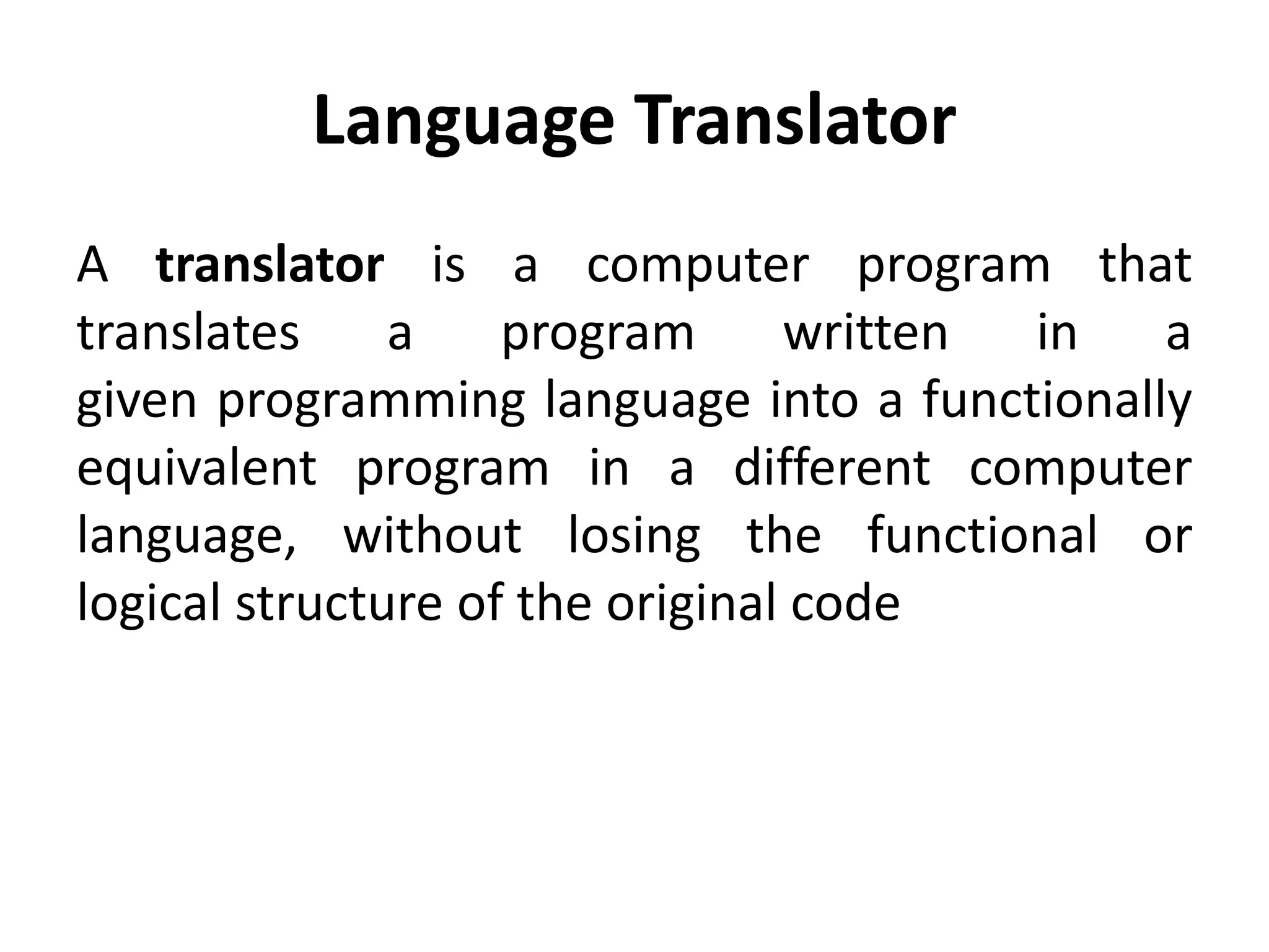 Language Translator
A translator is a computer program that
translates a program written in a
given programming language into a functionally
equivalent program in a different computer
language, without losing the functional or
logical structure of the original code
 