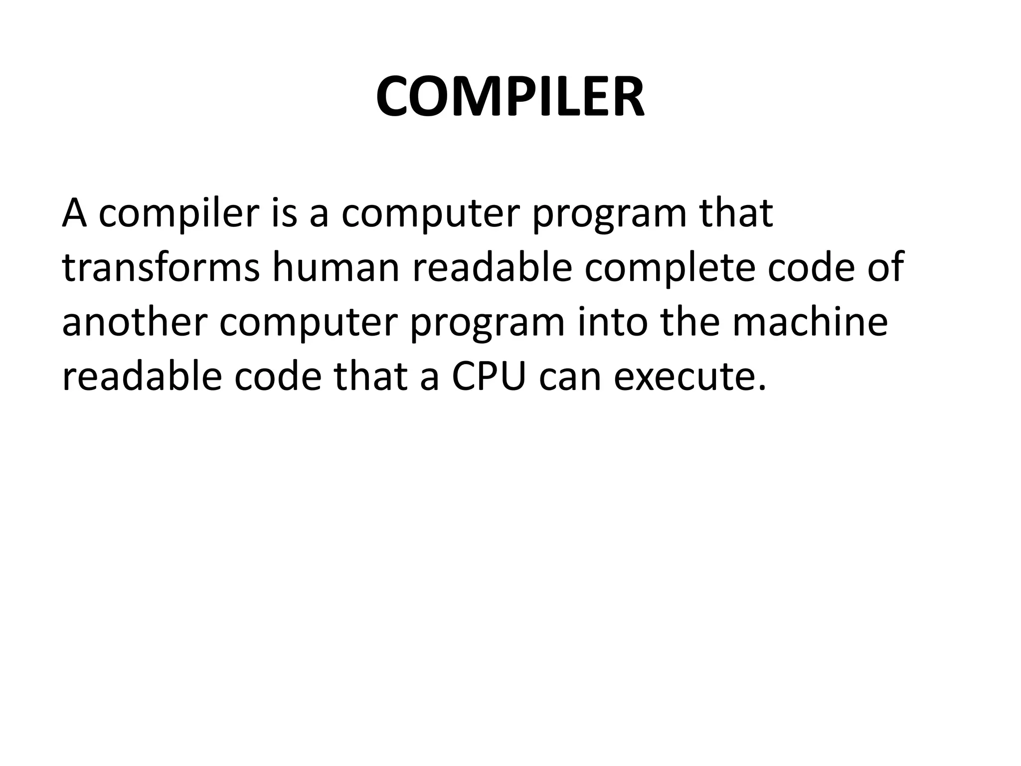 COMPILER
A compiler is a computer program that
transforms human readable complete code of
another computer program into the machine
readable code that a CPU can execute.
 