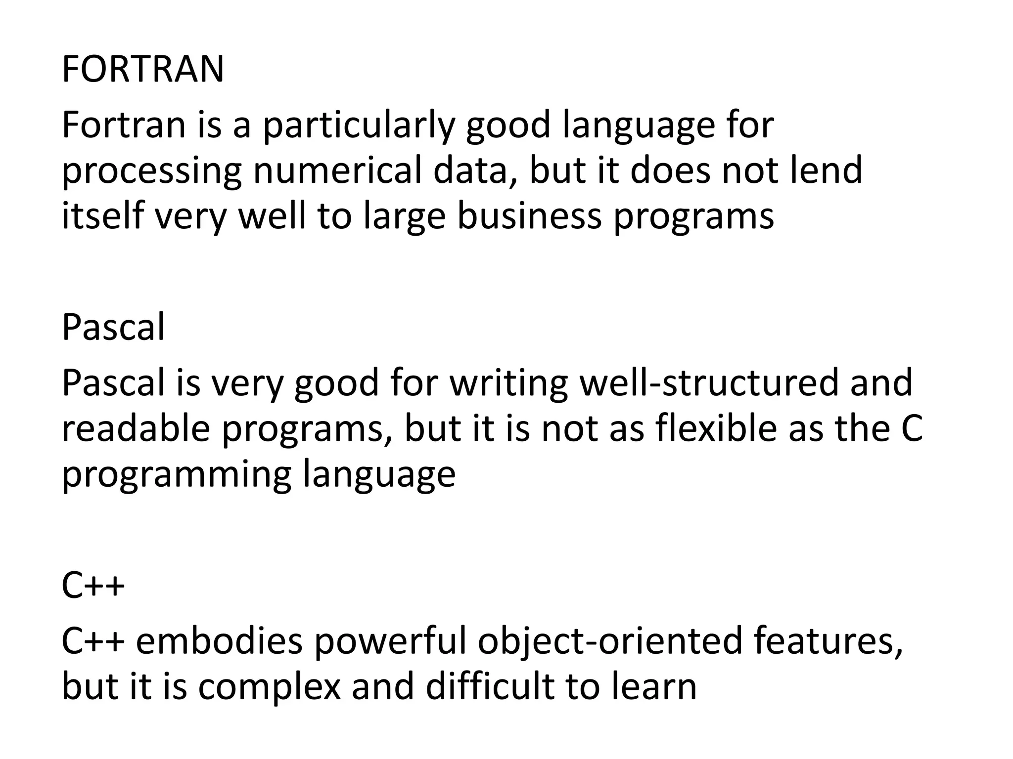 FORTRAN
Fortran is a particularly good language for
processing numerical data, but it does not lend
itself very well to large business programs
Pascal
Pascal is very good for writing well-structured and
readable programs, but it is not as flexible as the C
programming language
C++
C++ embodies powerful object-oriented features,
but it is complex and difficult to learn
 