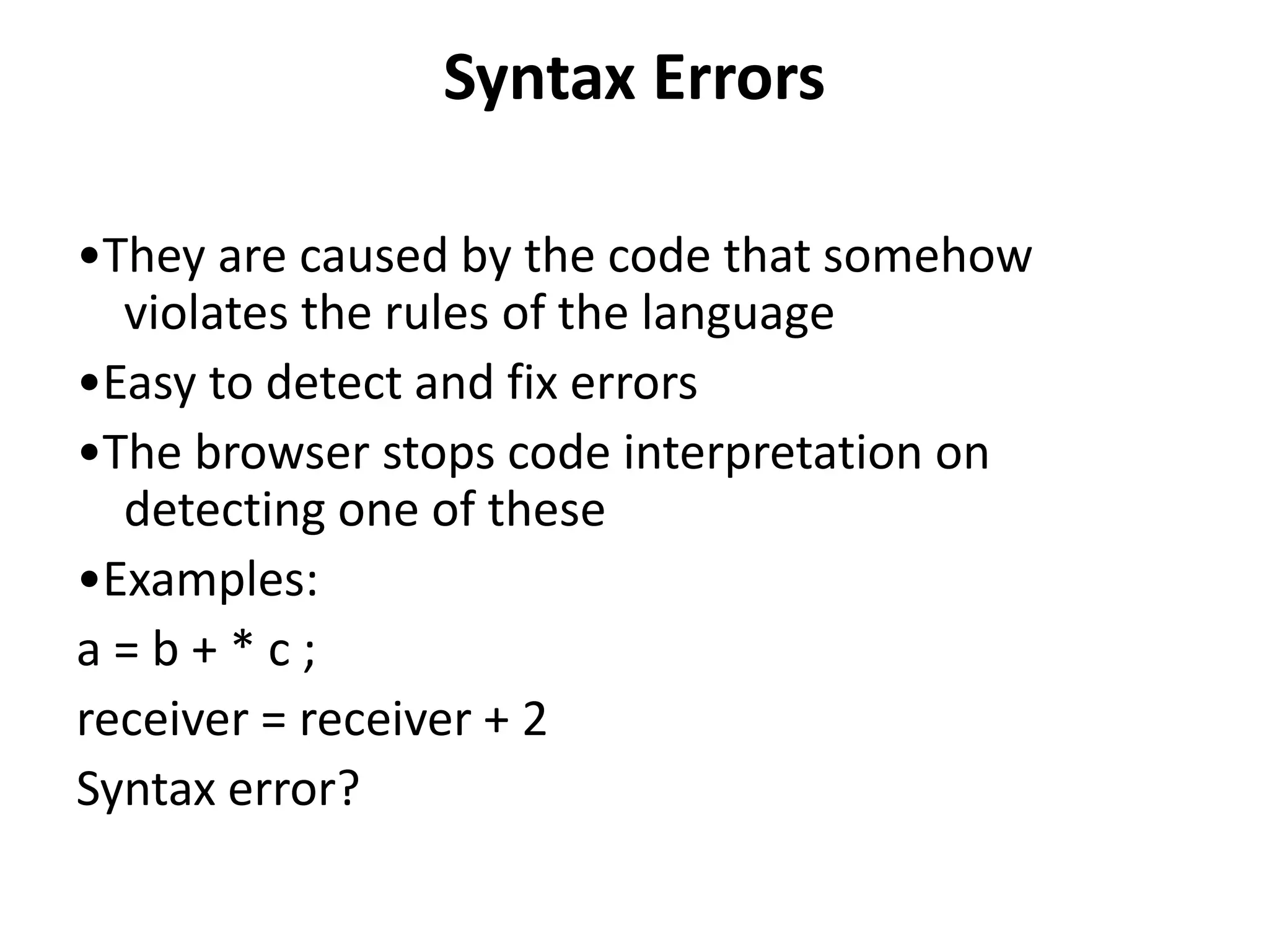 Syntax Errors
•They are caused by the code that somehow
violates the rules of the language
•Easy to detect and fix errors
•The browser stops code interpretation on
detecting one of these
•Examples:
a = b + * c ;
receiver = receiver + 2
Syntax error?
 