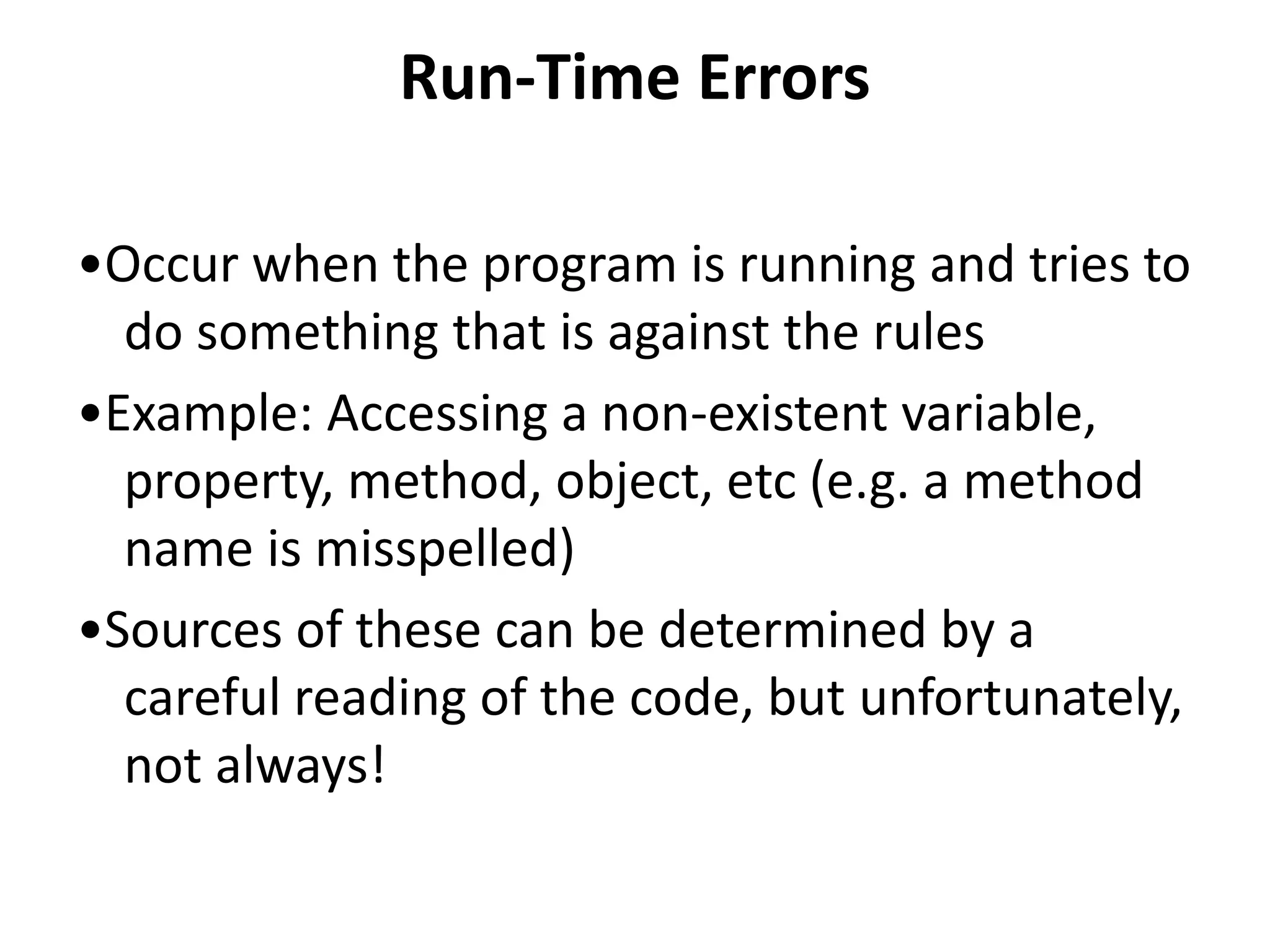 Run-Time Errors
•Occur when the program is running and tries to
do something that is against the rules
•Example: Accessing a non-existent variable,
property, method, object, etc (e.g. a method
name is misspelled)
•Sources of these can be determined by a
careful reading of the code, but unfortunately,
not always!
 