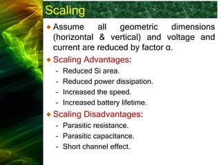 Scaling
Assume all geometric dimensions
(horizontal & vertical) and voltage and
current are reduced by factor α.
Scaling Advantages:
– Reduced Si area.
– Reduced power dissipation.
– Increased the speed.
– Increased battery lifetime.
Scaling Disadvantages:
– Parasitic resistance.
– Parasitic capacitance.
– Short channel effect.
 