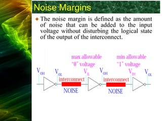 Noise Margins
The noise margin is defined as the amount
of noise that can be added to the input
voltage without disturbing the logical state
of the output of the interconnect.
 