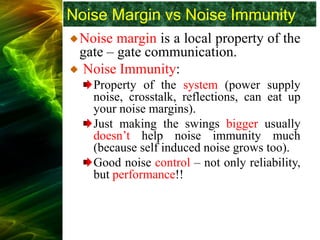 Noise Margin vs Noise Immunity
Noise margin is a local property of the
gate – gate communication.
Noise Immunity:
Property of the system (power supply
noise, crosstalk, reflections, can eat up
your noise margins).
Just making the swings bigger usually
doesn’t help noise immunity much
(because self induced noise grows too).
Good noise control – not only reliability,
but performance!!
 