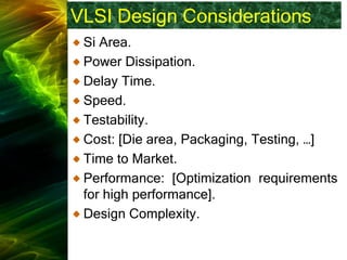VLSI Design Considerations
Si Area.
Power Dissipation.
Delay Time.
Speed.
Testability.
Cost: [Die area, Packaging, Testing, …]
Time to Market.
Performance: [Optimization requirements
for high performance].
Design Complexity.
 
