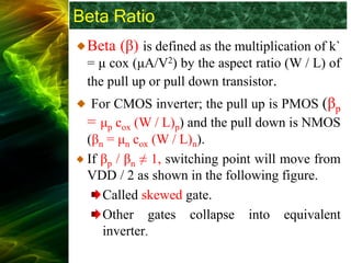 Beta Ratio
Beta (β) is defined as the multiplication of k`
= μ cox (μA/V2) by the aspect ratio (W / L) of
the pull up or pull down transistor.
For CMOS inverter; the pull up is PMOS (βp
= μp cox (W / L)p) and the pull down is NMOS
(βn = μn cox (W / L)n).
If βp / βn ≠ 1, switching point will move from
VDD / 2 as shown in the following figure.
Called skewed gate.
Other gates collapse into equivalent
inverter.
 
