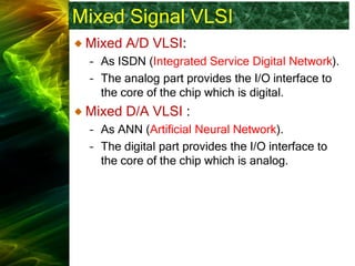 Mixed Signal VLSI
Mixed A/D VLSI:
– As ISDN (Integrated Service Digital Network).
– The analog part provides the I/O interface to
the core of the chip which is digital.
Mixed D/A VLSI :
– As ANN (Artificial Neural Network).
– The digital part provides the I/O interface to
the core of the chip which is analog.
 