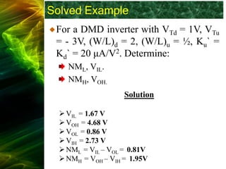 Solved Example
For a DMD inverter with VTd = 1V, VTu
= - 3V, (W/L)d = 2, (W/L)u = ½, Ku` =
Kd` = 20 μA/V2. Determine:
NML, VIL.
NMH, VOH.
Solution
➢VIL = 1.67 V
➢VOH = 4.68 V
➢VOL = 0.86 V
➢VIH = 2.73 V
➢NML = VIL – VOL = 0.81V
➢NMH = VOH – VIH = 1.95V
 