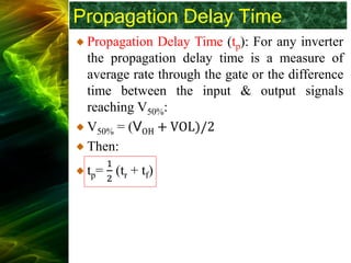 Propagation Delay Time
Propagation Delay Time (tp): For any inverter
the propagation delay time is a measure of
average rate through the gate or the difference
time between the input & output signals
reaching V50%:
V50% = (VOH + VOL)/2
Then:
tp=
1
2
(tr + tf)
 