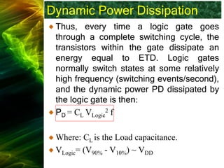 Dynamic Power Dissipation
Thus, every time a logic gate goes
through a complete switching cycle, the
transistors within the gate dissipate an
energy equal to ETD. Logic gates
normally switch states at some relatively
high frequency (switching events/second),
and the dynamic power PD dissipated by
the logic gate is then:
PD = CL VLogic
2 f
Where: CL is the Load capacitance.
VLogic= (V90% - V10%) ~ VDD
 