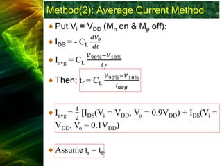 Method(2): Average Current Method
Put Vi = VDD (Mn on & Mp off):
IDS = - CL
𝑑𝑉𝑜
𝑑𝑡
Iavg = CL
𝑉90%−𝑉10%
𝑡𝑓
Then; tf = CL
𝑉90%−𝑉10%
𝐼𝑎𝑣𝑔
Iavg =
1
2
[IDS(Vi = VDD, Vo = 0.9VDD) + IDS(Vi =
VDD, Vo = 0.1VDD)
Assume tr = tf.
 